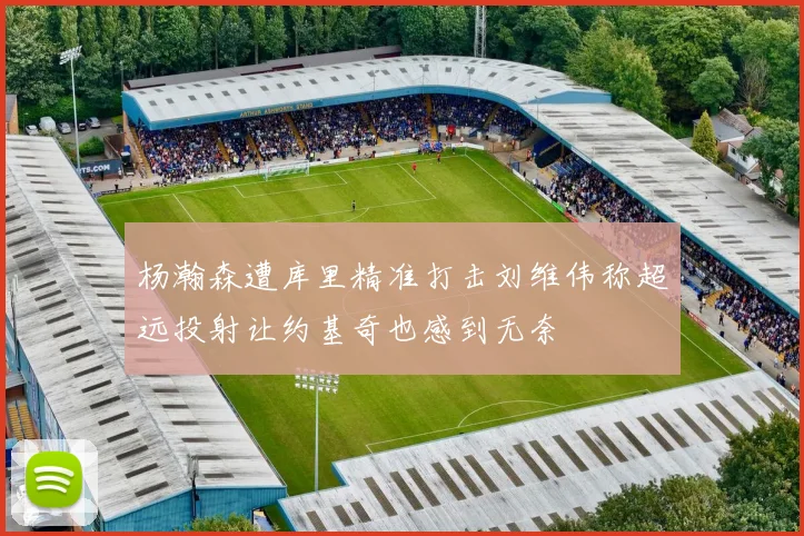 杨瀚森遭库里精准打击刘维伟称超远投射让约基奇也感到无奈