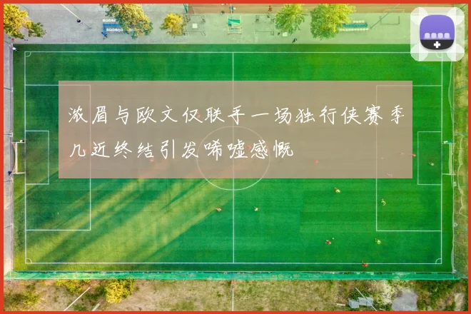 浓眉与欧文仅联手一场独行侠赛季几近终结引发唏嘘感慨