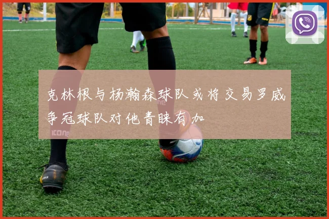 克林根与杨瀚森球队或将交易罗威争冠球队对他青睐有加