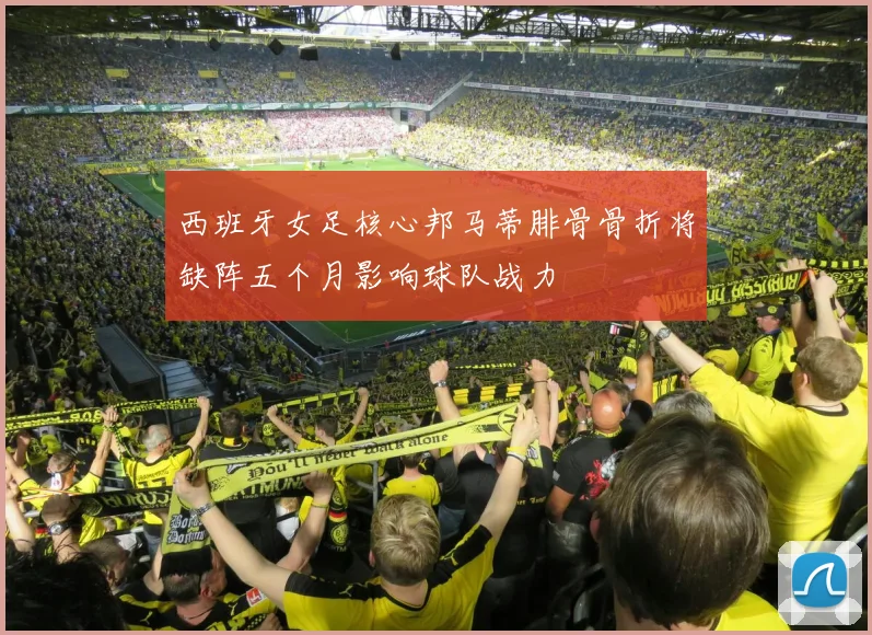 西班牙女足核心邦马蒂腓骨骨折将缺阵五个月影响球队战力