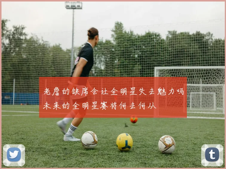 老詹的缺席会让全明星失去魅力吗未来的全明星赛将何去何从