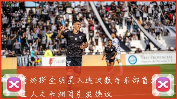 詹姆斯全明星入选次数与东部首发五人之和相同引发热议