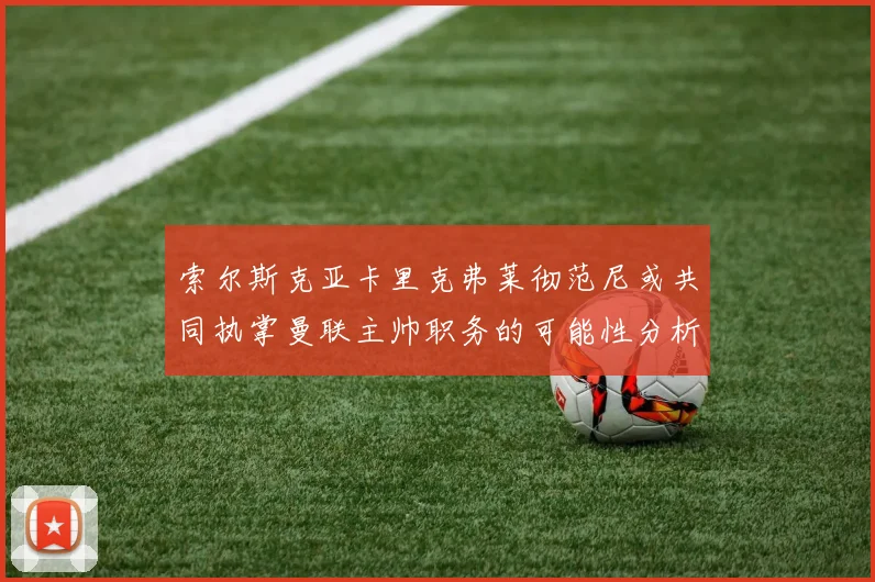 索尔斯克亚卡里克弗莱彻范尼或共同执掌曼联主帅职务的可能性分析