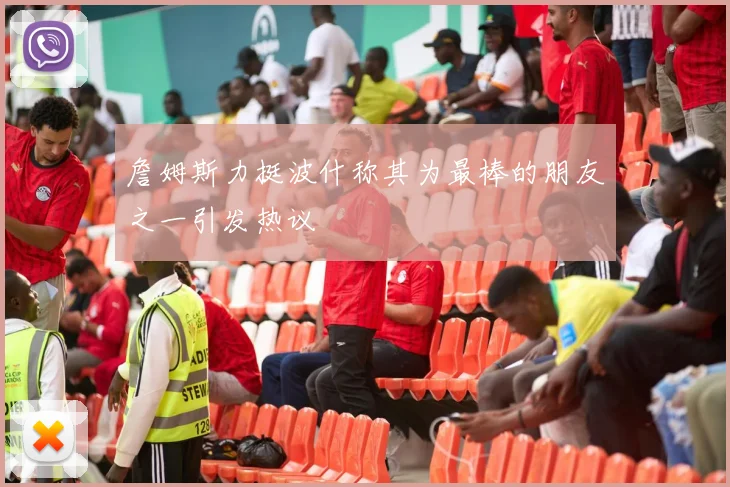 詹姆斯力挺波什称其为最棒的朋友之一引发热议