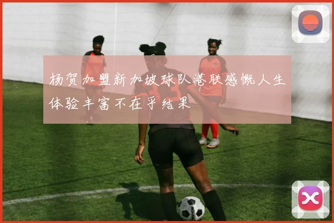 杨贺加盟新加坡球队港联感慨人生体验丰富不在乎结果