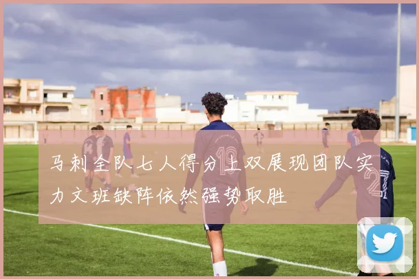 马刺全队七人得分上双展现团队实力文班缺阵依然强势取胜