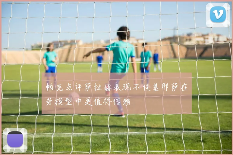 帕克点评萨拉赫表现不佳基耶萨在劳模型中更值得信赖