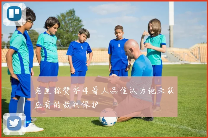 老里称赞字母哥人品佳认为他未获应有的裁判保护