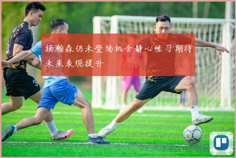 杨瀚森仍未登场机会静心练习期待未来表现提升