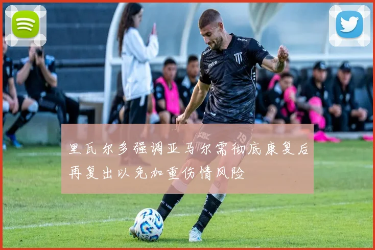 里瓦尔多强调亚马尔需彻底康复后再复出以免加重伤情风险