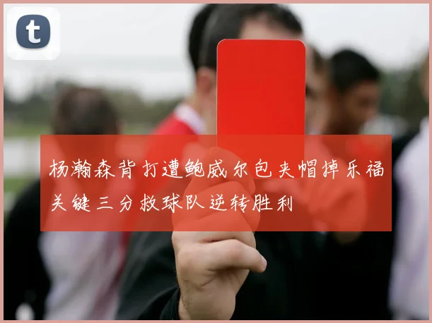 杨瀚森背打遭鲍威尔包夹帽掉乐福关键三分救球队逆转胜利