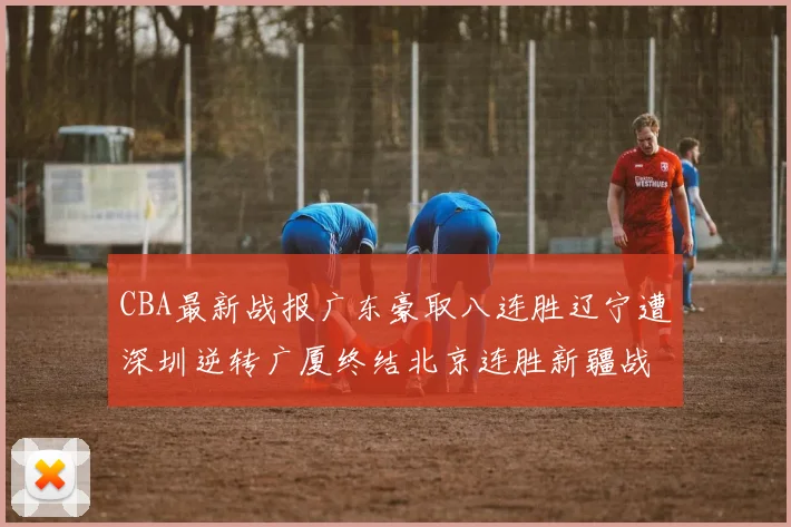 CBA最新战报广东豪取八连胜辽宁遭深圳逆转广厦终结北京连胜新疆战胜广州