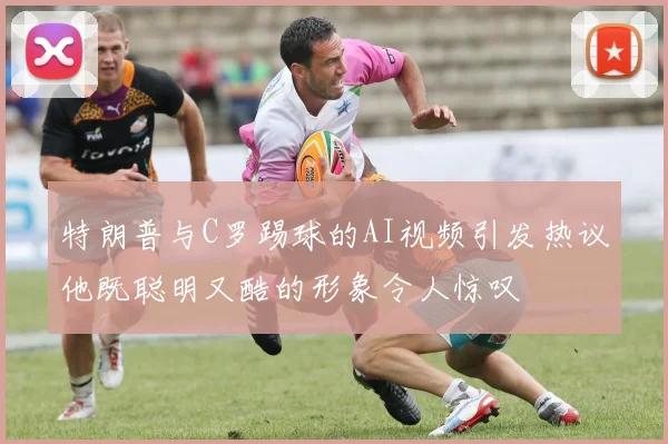 特朗普与C罗踢球的AI视频引发热议他既聪明又酷的形象令人惊叹