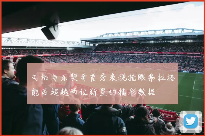 司机与东契奇首秀表现抢眼弗拉格能否超越两位新星的精彩数据
