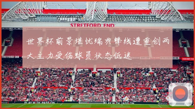 世界杯前景堪忧瑞典锋线遭重创两大主力受伤球员状态低迷