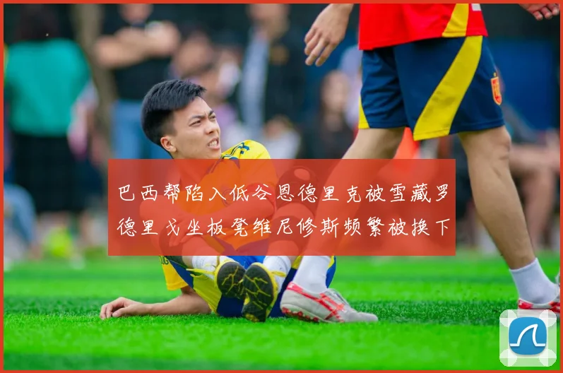 巴西帮陷入低谷恩德里克被雪藏罗德里戈坐板凳维尼修斯频繁被换下