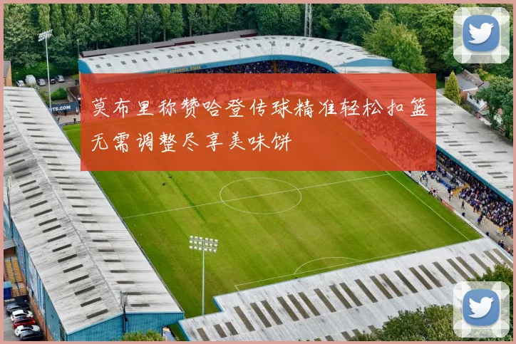 莫布里称赞哈登传球精准轻松扣篮无需调整尽享美味饼