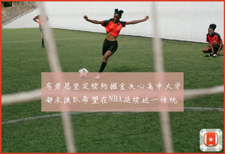 布劳恩坚定续约掘金决心高中大学都未换队希望在NBA延续这一传统