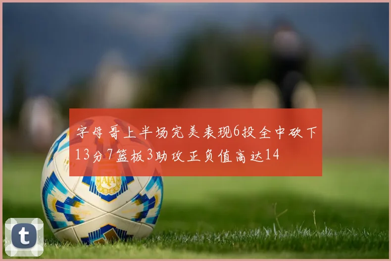 字母哥上半场完美表现6投全中砍下13分7篮板3助攻正负值高达14