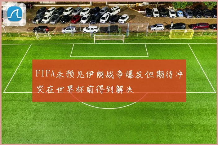 FIFA未预见伊朗战争爆发但期待冲突在世界杯前得到解决