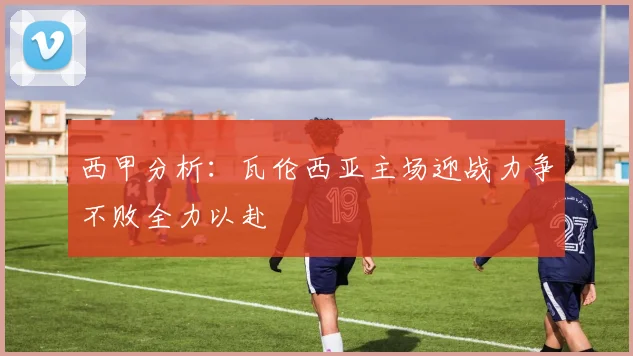 西甲分析：瓦伦西亚主场迎战力争不败全力以赴