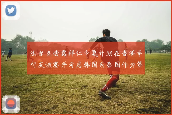 法尔克透露拜仁今夏计划在香港举行友谊赛并考虑韩国或泰国作为第二站