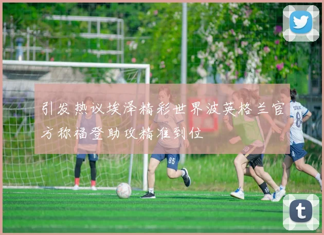 引发热议埃泽精彩世界波英格兰官方称福登助攻精准到位