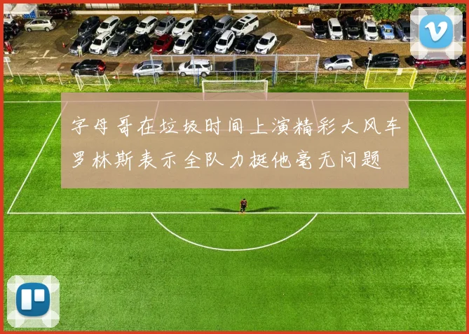 字母哥在垃圾时间上演精彩大风车罗林斯表示全队力挺他毫无问题