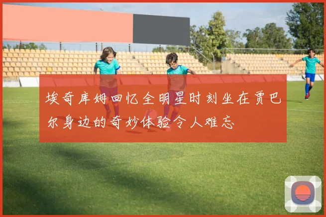 埃奇库姆回忆全明星时刻坐在贾巴尔身边的奇妙体验令人难忘