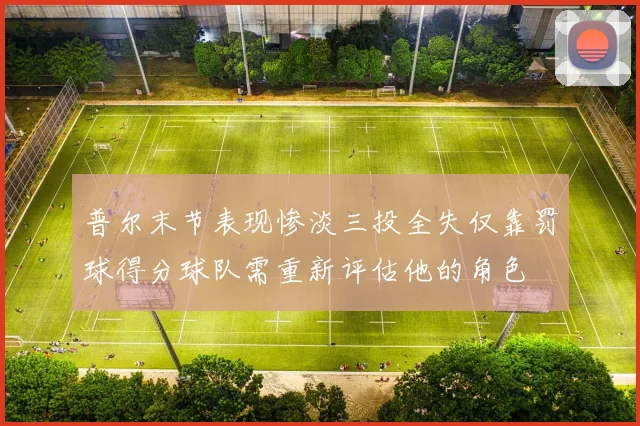 普尔末节表现惨淡三投全失仅靠罚球得分球队需重新评估他的角色