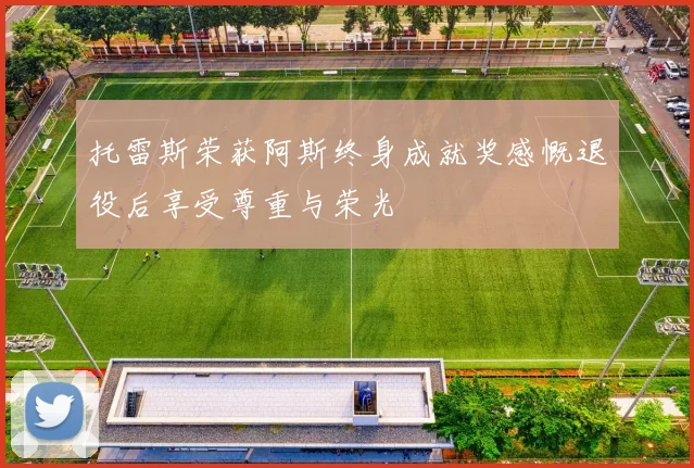 托雷斯荣获阿斯终身成就奖感慨退役后享受尊重与荣光