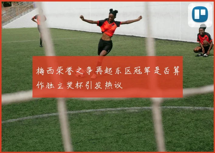 梅西荣誉之争再起东区冠军是否算作独立奖杯引发热议