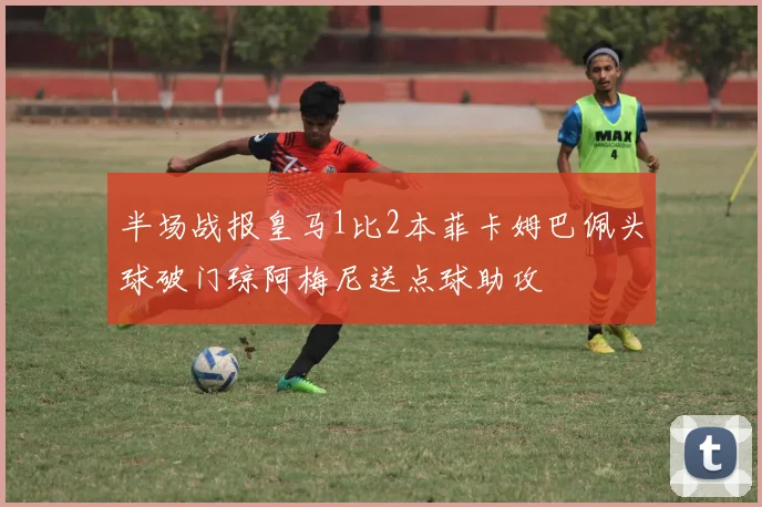 半场战报皇马1比2本菲卡姆巴佩头球破门琼阿梅尼送点球助攻