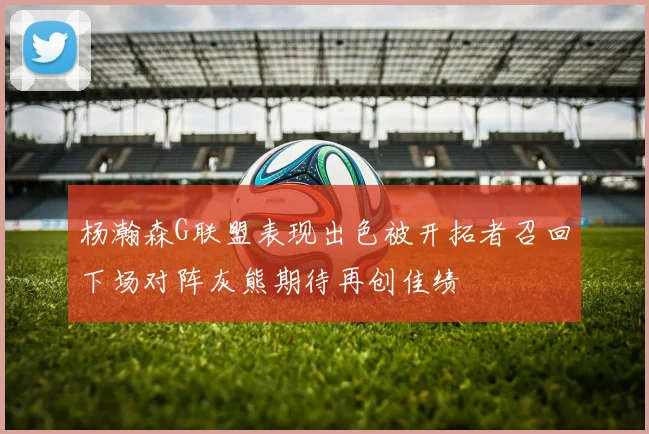 杨瀚森G联盟表现出色被开拓者召回下场对阵灰熊期待再创佳绩
