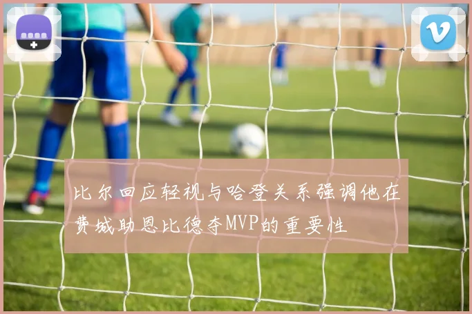 比尔回应轻视与哈登关系强调他在费城助恩比德夺MVP的重要性