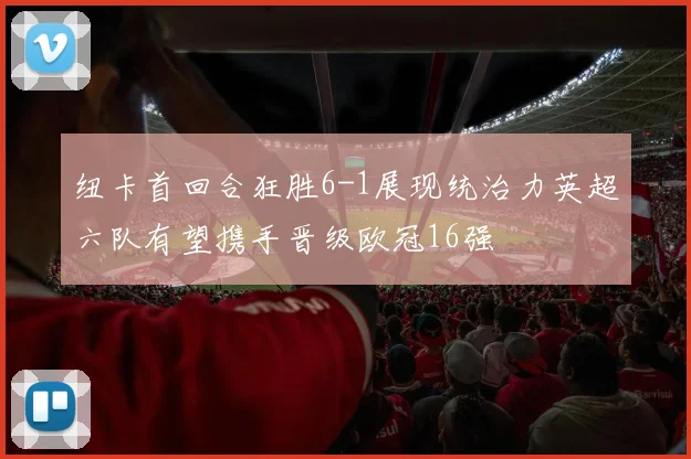 纽卡首回合狂胜6-1展现统治力英超六队有望携手晋级欧冠16强